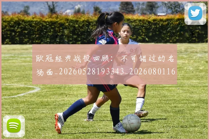 欧冠经典战役回顾：不可错过的名场面_20260528193343_20260801164809